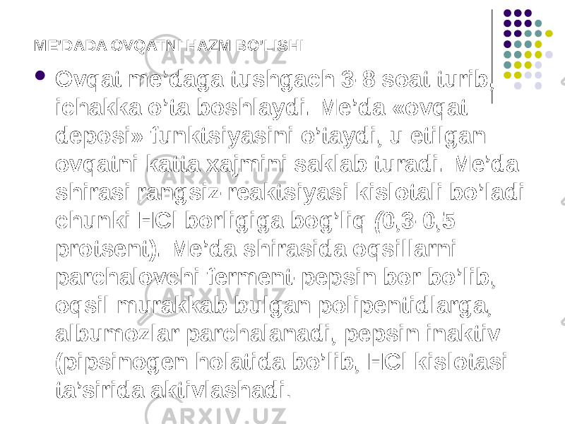 ME’DADA OVQATNI HAZM BO’LISHI  Ovqat me’daga tushgach 3-8 soat turib, ichakka o’ta boshlaydi. Me’da «ovqat deposi» funktsiyasini o’taydi, u etilgan ovqatni katta xajmini saklab turadi. Me’da shirasi rangsiz-reaktsiyasi kislotali bo’ladi chunki НСl borligiga bog’liq ( 0,3-0,5 protsent). Me’da shirasida oqsillarni parchalovchi ferment-pepsin bor bo’lib, oqsil murakkab bulgan polipentidlarga, albumozlar parchalanadi, pepsin inaktiv (pipsinogen holatida bo’lib, HCl kislotasi ta’sirida aktivlashadi . 