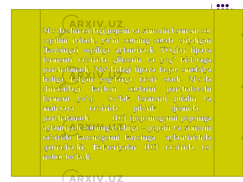 Me’da shirasidagi pepsin va ximozin ferment sut oqsilini ivitadi, ya’ni sutning suvda eriydigan (kozeinga) oqsiliga aylantiradi. YOglar lipaza fermenti ta’sirida glitserin va yog’ kislotaga parchalanadi. Me’dadagi lipaza faqat emulsiya holiga kelgan yog’larga ta’sir etadi. Me’da shirasidagi karbon suvlarni parchalovchi ferment yo’q. So’lak fermenti ptialin va malьtaza ta’sirida pilorik qismida parchalanadi. HCl (pepsinogenni pepsinga aylantiradi sutning ivishiga – pepsin va ximozin ta’sirida kazenogenni kazeinga aylantirishda qatnashadi). Bakteriyalar HCl ta’sirida tez nobut bo’ladi. 