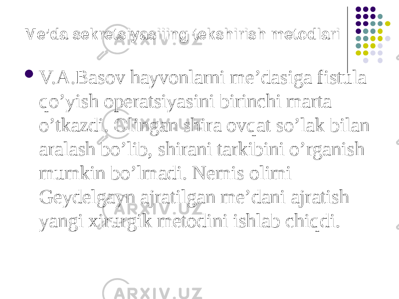 Me’da sekretsiyasiiing tekshirish metodlari  V.A.Basov hayvonlarni me’dasiga fistula qo’yish operatsiyasini birinchi marta o’tkazdi. Olingan shira ovqat so’lak bilan aralash bo’lib, shirani tarkibini o’rganish mumkin bo’lmadi. Nemis olimi Geydelgayn ajratilgan me’dani ajratish yangi xirurgik metodini ishlab chiqdi. 