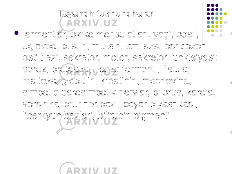 Tayanch tushunchalar:  fermentlar, ozika mahsulotlari. yog’, oqsil, uglevod, ptialin, mutsin, amilaza, oshqozon osti bezi, sekretor, motor, sekretor funktsiyasi; seroz, proteaza, lipaza fermenti, fistula, maltoza, globulin, kreatinin, mochevina, simpatiq parasimpatik nervlar, pilorus, kardia, vorsinka, brunner bezi, peyer blyashkasi, liberkyun bezlari, bilirubin pigmenti 