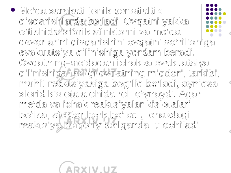  Me’da xarakati tonik peristialtik qisqarishlarda bo’ladi. Ovqatni yakka o’tishida pilorik sfinktorni va me’da devorlarini qisqarishini ovqatni so’rilishiga evakuatsiya qilinishiga yordam beradi. Ovqatning me’dadan ichakka evakuatsiya qilinishiga tezligi ovqatning miqdori, tarkibi, muhit reaktsiyasiga bog’liq bo’ladi, ayniqsa xlorid kislota alohida rol o’ynaydi. Agar me’da va ichak reaktsiyalar kislotalari bo’lsa, sfektor berk bo’ladi, ichakdagi reaktsiya ishqoriy bo’lganda u ochiladi 