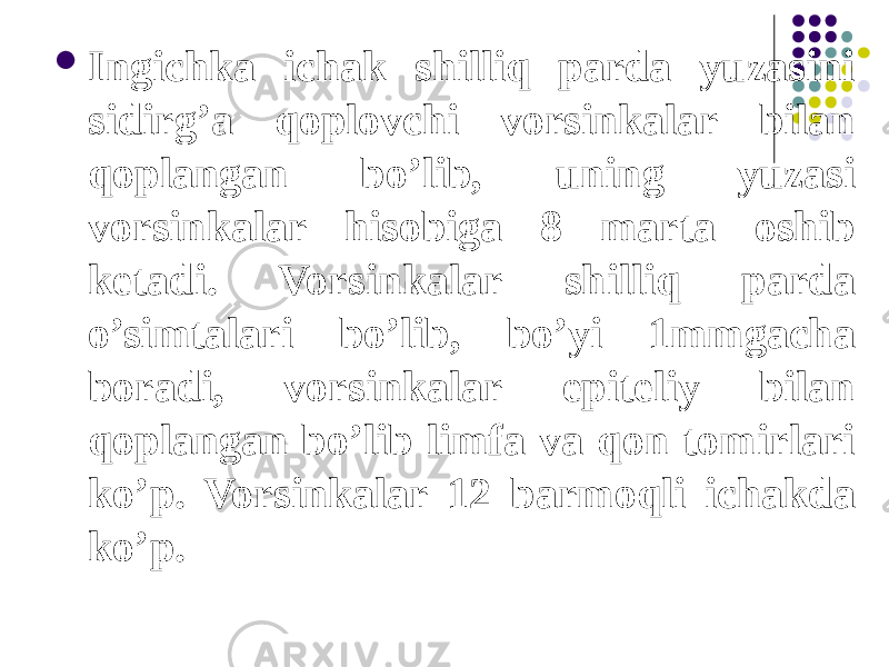  Ingichka ichak shilliq parda yuzasini sidirg’a qoplovchi vorsinkalar bilan qoplangan bo’lib, uning yuzasi vorsinkalar hisobiga 8 marta oshib ketadi. Vorsinkalar shilliq parda o’simtalari bo’lib, bo’yi 1mmgacha boradi, vorsinkalar epiteliy bilan qoplangan bo’lib limfa va qon tomirlari ko’p. Vorsinkalar 12 barmoqli ichakda ko’p. 