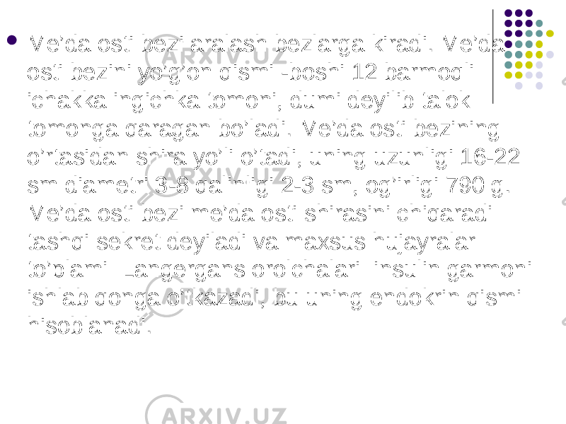  Me’da osti bezi aralash bezlarga kiradi. Me’da osti bezini yo’g’on qismi -boshi 12 barmoqli ichakka ingichka tomoni, dumi deyilib talok tomonga qaragan bo’ladi. Me’da osti bezining o’rtasidan shira yo’li o’tadi, uning uzunligi 16-22 sm diametri 3-8 qalinligi 2-3 sm, og’irligi 790 g. Me’da osti bezi me’da osti shirasini chiqaradi tashqi sekret deyiladi va maxsus hujayralar to’plami Langergans orolchalari insulin garmoni ishlab qonga o’tkazadi, bu uning endokrin qismi hisoblanadi. 