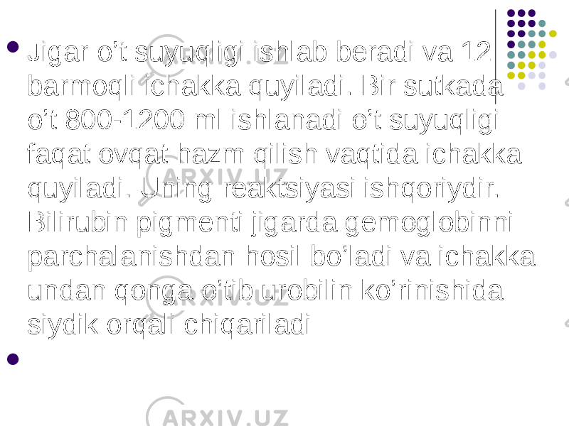  Jigar o’t suyuqligi ishlab beradi va 12 barmoqli ichakka quyiladi. Bir sutkada o’t 800-1200 ml ishlanadi o’t suyuqligi faqat ovqat hazm qilish vaqtida ichakka quyiladi. Uning reaktsiyasi ishqoriydir. Bilirubin pigmenti jigarda gemoglobinni parchalanishdan hosil bo’ladi va ichakka undan qonga o’tib urobilin ko’rinishida siydik orqali chiqariladi    