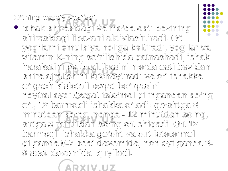 O’tning asosiy vazifasi  ichak shirasidagi va me’da osti bezining shirasidagi lipazani aktivlashtiradi. O’t yog’larni emulsiya holiga keltiradi, yog’lar va vitamin K-ning so’rilishida qatnashadi, ichak harakatini peristaltikasini me’da osti bezidan shira ajralishini kuchaytiradi va o’t ichakka o’tgach kislotali ovqat bo’tqasini neytrallaydi.Ovqat iste’mol qilingandan so’ng o’t, 12 barmoqli ichakka o’tadi: go’shtga 8 minutdan so’ng, nonga - 12 minutdan so’ng, sutga 3 minutdan so’ng o’t chiqadi. O’t 12 barmoqli ichakka go’sht va sut istete’mol qilganda 5-7 soat davomida, non eyilganda 8- 9 soat davomida quyiladi. 