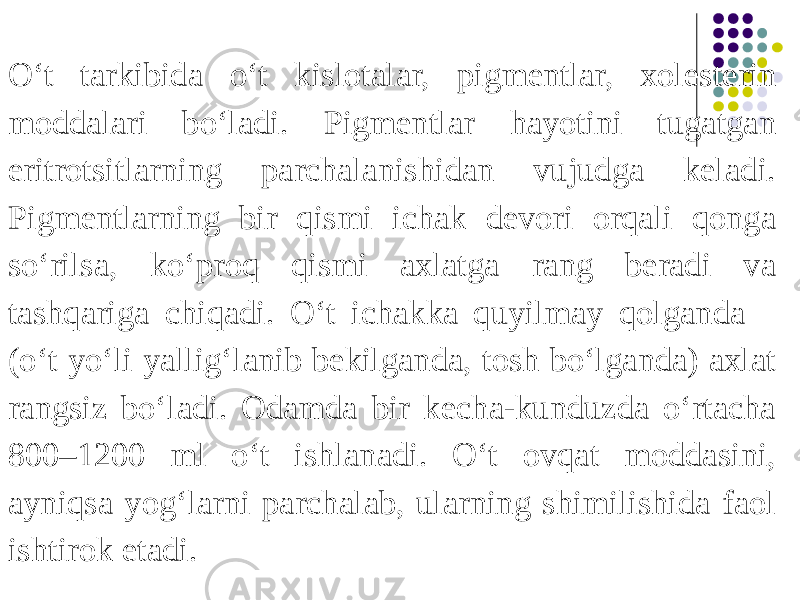 O‘t tarkibida o‘t kislotalar, pigmentlar, xolesterin moddalari bo‘ladi. Pigmentlar hayotini tugatgan eritrotsitlarning parchalanishidan vujudga keladi. Pigmentlarning bir qismi ichak devori orqali qonga so‘rilsa, ko‘proq qismi axlatga rang beradi va tashqariga chiqadi. O‘t ichakka quyilmay qolganda (o‘t yo‘li yallig‘lanib bekilganda, tosh bo‘lganda) axlat rangsiz bo‘ladi. Odamda bir kecha-kunduzda o‘rtacha 800–1200 ml o‘t ishlanadi. O‘t ovqat moddasini, ayniqsa yog‘larni parchalab, ularning shimilishida faol ishtirok etadi. 