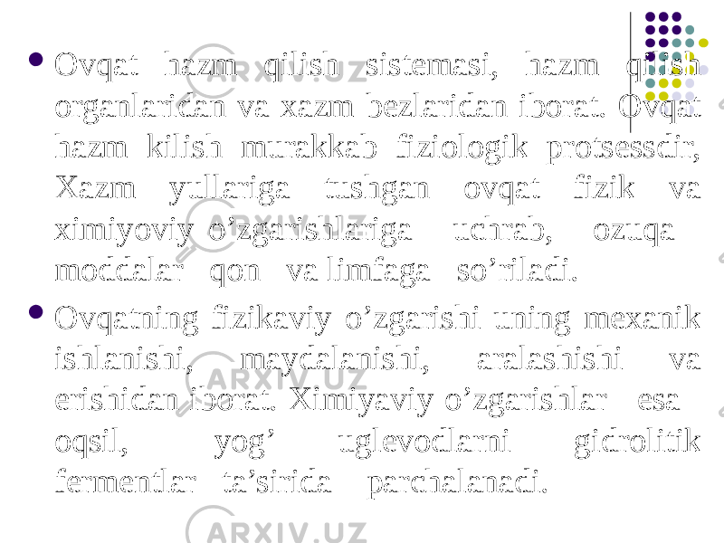  Ovqat hazm qilish sistemasi, hazm qilish organlaridan va xazm bezlaridan iborat. Ovqat hazm kilish murakkab fiziologik protsessdir, Xazm yullariga tushgan ovqat fizik va ximiyoviy o’zgarishlariga uchrab, ozuqa moddalar qon va limfaga so’riladi.  Ovqatning fizikaviy o’zgarishi uning mexanik ishlanishi, maydalanishi, aralashishi va erishidan iborat. Ximiyaviy o’zgarishlar esa oqsil, yog’ uglevodlarni gidrolitik fermentlar ta’sirida parchalanadi.   