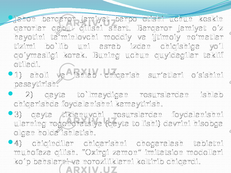  Jahon barqaror jamiyat barpo etishi uchun keskin qarorlar qabul qilishi shart. Barqaror jamiyat o‘z hayotini ta’minlovchi moddiy va ijtimoiy ne’matlar tizimi bo`lib uni asrab izdan chiqishiga yo‘l qo‘ymasligi kerak. Buning uchun quyidagilar taklif etiladi.  1) aholi va ishlab chiqarish sur’atlari o‘sishini pasaytirish.  2) qayta to`lmaydigan resurslardan ishlab chiqarishda foydalanishni kamaytirish.  3) qayta tiklanuvchi resurslardan foydalanishni ularning regeneratsiya (qayta to&#39;lishi) davrini hisobga olgan holda ishlatish.  4) chiqindilar chiqarishni chegaralash tabiatni muhofaza qilish. “Oxirgi zamon” imitatsion modellari ko‘p bahslarni va noroziliklarni keltirib chiqardi. 