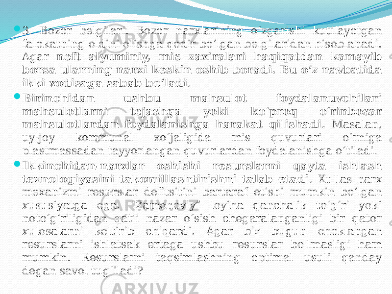  3. Bozor belgilari. Bozor narxlarining o‘zgarishi kutilayotgan falokatning oldini olishga qodir bo‘lgan belgilaridan hisoblanadi. Agar neft alyuminiy, mis zaxiralari haqiqatdan kamayib borsa ularning narxi keskin oshib boradi. Bu o‘z navbatida ikki xodisaga sabab bo‘ladi.  Birinchidan ushbu mahsulot foydalanuvchilari mahsulotlarni tejashga yoki ko‘proq o‘rinbosar mahsulotlardan foydalanishga harakat qilishadi. Masalan, uy-joy kommunal xo‘jaligida mis quvurlari o‘rniga plastmassadan tayyorlangan quvurlardan foydalanishga o‘tiladi.  Ikkinchidan-narxlar oshishi resurslarni qayta ishlash texnologiyasini takomillashtirishni talab etadi. Xullas narx mexanizmi resurslar defitsitini bartaraf etishi mumkin bo‘lgan xususiyatga ega. “Zamonoviy” loyiha qanchalik to‘g‘ri yoki noto‘g‘riligidan qat’i nazar o‘sish chegaralanganligi bir qator xulosalarni keltirib chiqardi. Agar biz bugun cheklangan resurslarni ishlatsak ertaga ushbu resurslar bo&#39;lmasligi ham mumkin. Resurslarni taqsimlashning optimal usuli qanday degan savol tug‘iladi? 