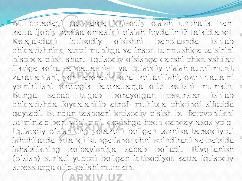  Bu boradagi bahslarda iqtisodiy o&#39;sish unchalik ham katta ijobiy xodisa emasligi o‘sish foydalimi? ta’kidlandi. Kelajakdagi iqtisodiy o‘sishni baholashda ishlab chiqarishning atrof-muhitga va inson turmushiga ta’sirini hisobga olish shart. Iqtisodiy o‘sishga qarshi chiquvshilar fikriga ko‘ra sanoatlashish va iqtisodiy o‘sish atrof-muhit zararlanishi, yer harorati global ko‘tarilishi, ozon qatlami yemirilishi ekologik falokatlarga olib kelishi mumkin. Bunga sabab tugab borayotgan resurslar ishlab chiqarishda foydalanilib atrof- muhitga chiqindi sifatida qaytadi. Bundan tashqari iqtisodiy o‘sish bu farovonlikni ta’minlab beruvchi omil deyishga hech qanday asos yo‘q. Iqtisodiy o‘sishning yetakchi bo‘lgan texnika taraqqiyoti ishchilarda ertangi kunga ishonchni so‘ndiradi va ba’zida ishsizlikning ko‘payishiga sabab bo‘ladi. Rivojlanish (o‘sish) sur’ati yuqori bo‘lgan iqtisodiyot katta iqtisodiy stresslarga olib kelishi mumkin. 
