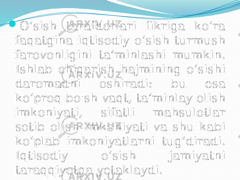  O‘sish tarafdorlari fikriga ko‘ra faqatgina iqtisodiy o‘sish turmush farovonligini ta’minlashi mumkin. Ishlab chiqarish hajmining o‘sishi daromadni oshiradi: bu esa ko‘proq bo&#39;sh vaqt, ta’minlay olish imkoniyati, sifatli mahsulotlar sotib olish imkoniyati va shu kabi ko‘plab imkoniyatlarni tug‘diradi. Iqtisodiy o‘sish jamiyatni taraqqiyotga yetaklaydi. 