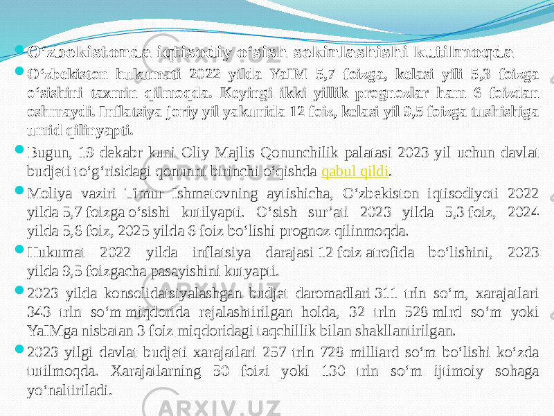  O‘zbekistonda iqtisodiy o‘sish sekinlashishi kutilmoqda  O‘zbekiston hukumati 2022 yilda YaIM 5,7 foizga, kelasi yili 5,3 foizga o‘sishini taxmin qilmoqda. Keyingi ikki yillik prognozlar ham 6 foizdan oshmaydi. Inflatsiya joriy yil yakunida 12 foiz, kelasi yil 9,5 foizga tushishiga umid qilinyapti.  Bugun, 19 dekabr kuni Oliy Majlis Qonunchilik palatasi 2023 yil uchun davlat budjeti to‘g‘risidagi qonunni birinchi o‘qishda  qabul qildi .  Moliya vaziri Timur Ishmetovning aytishicha, O‘zbekiston iqtisodiyoti 2022 yilda 5,7 foizga o‘sishi kutilyapti. O‘sish sur’ati 2023 yilda 5,3 foiz, 2024 yilda 5,6 foiz, 2025 yilda 6 foiz bo‘lishi prognoz qilinmoqda.  Hukumat 2022 yilda inflatsiya darajasi 12 foiz atrofida bo‘lishini, 2023 yilda 9,5 foizgacha pasayishini kutyapti.  2023 yilda konsolidatsiyalashgan budjet daromadlari 311 trln so‘m, xarajatlari 343 trln so‘m miqdorida rejalashtirilgan holda, 32 trln 528 mlrd so‘m yoki YaIMga nisbatan 3 foiz miqdoridagi taqchillik bilan shakllantirilgan.  2023 yilgi davlat budjeti xarajatlari 257 trln 728 milliard so‘m bo‘lishi ko‘zda tutilmoqda. Xarajatlarning 50 foizi yoki 130 trln so‘m ijtimoiy sohaga yo‘naltiriladi. 