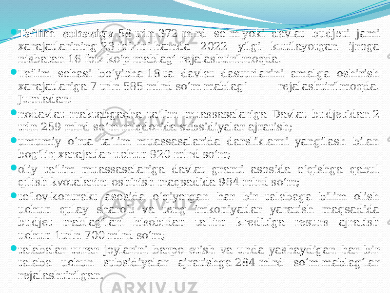  Ta’lim sohasiga  58 trln 372 mlrd so‘m yoki davlat budjeti jami xarajatlarining 23 foizini hamda 2022 yilgi kutilayotgan ijroga nisbatan 16 foiz ko‘p mablag‘ rejalashtirilmoqda.  Ta’lim sohasi bo‘yicha 18 ta davlat dasturlarini amalga oshirish xarajatlariga 7 trln 585 mlrd so‘m mablag‘ rejalashtirilmoqda. Jumladan:  nodavlat maktabgacha ta’lim muassasalariga Davlat budjetidan 2 trln 259 mlrd so‘m miqdorida subsidiyalar ajratish;  umumiy o‘rta ta’lim muassasalarida darsliklarni yangilash bilan bog‘liq xarajatlar uchun 920 mlrd so‘m;  oliy ta’lim muassasalariga davlat granti asosida o‘qishga qabul qilish kvotalarini oshirish maqsadida 984 mlrd so‘m;  to‘lov-kontrakt asosida o‘qiyotgan har bir talabaga bilim olish uchun qulay sharoit va teng imkoniyatlar yaratish maqsadida budjet mablag‘lari hisobidan ta’lim kreditiga resurs ajratish uchun 1trln 700 mlrd so‘m;  talabalar turar joylarini barpo etish va unda yashaydigan har bir talaba uchun subsidiyalar ajratishga 284 mlrd so‘m mablag‘lar rejalashtirilgan. 