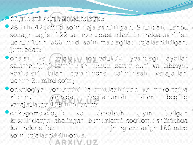  Sog‘liqni saqlash sohasiga:  28 trln 426 mlrd so‘m rejalashtirilgan. Shundan, ushbu sohaga tegishli 22 ta davlat dasturlarini amalga oshirish uchun 1trln 500 mlrd so‘m mablag‘lar rejalashtirilgan. Jumladan:  onalar va bolalar, reproduktiv yoshdagi ayollar salomatligini ta’minlash uchun zarur dori va tibbiyot vositalari bilan qo‘shimcha ta’minlash xarajatlari uchun 31 mlrd so‘m;  onkologiya yordamini takomillashtirish va onkologiya xizmatini yanada rivojlantirish bilan bog‘liq xarajatlarga 138 mlrd so‘m;  onkogematologik va davolash qiyin bo‘lgan kasalliklarga chalingan bemorlarni sog‘lomlashtirishga ko‘maklashish jamg‘armasiga 180 mlrd so‘m rejalashtirilmoqda. 