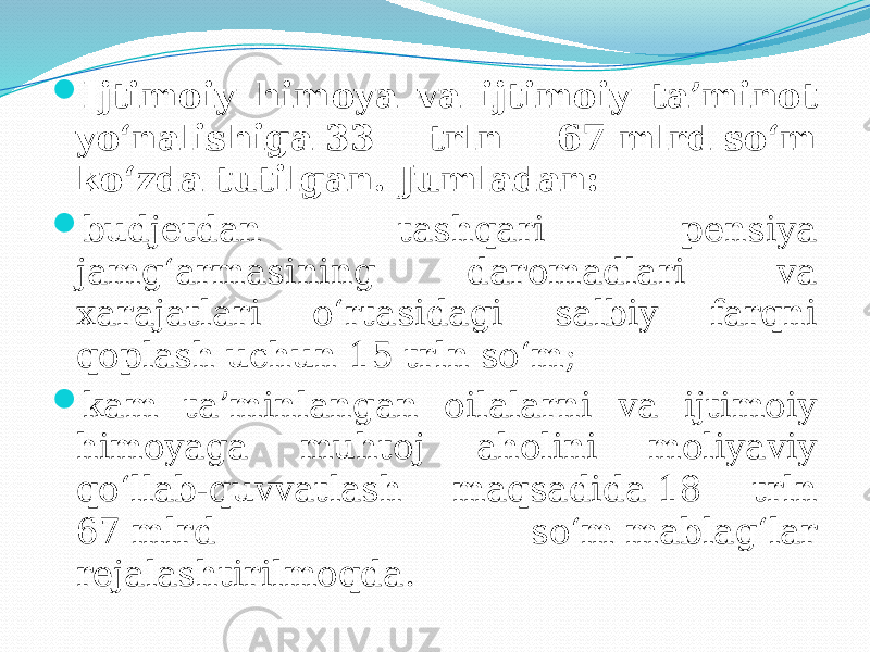  Ijtimoiy himoya va ijtimoiy ta’minot yo‘nalishiga 33 trln 67 mlrd so‘m ko‘zda tutilgan. Jumladan:  budjetdan tashqari pensiya jamg‘armasining daromadlari va xarajatlari o‘rtasidagi salbiy farqni qoplash uchun 15 trln so‘m;  kam ta’minlangan oilalarni va ijtimoiy himoyaga muhtoj aholini moliyaviy qo‘llab-quvvatlash maqsadida 18 trln 67 mlrd so‘m mablag‘lar rejalashtirilmoqda. 