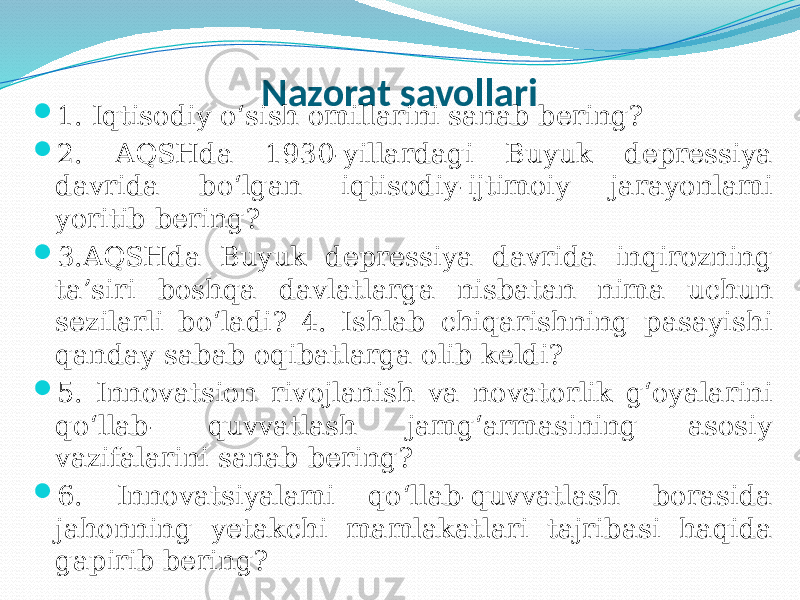 Nazorat savollari  1. Iqtisodiy o‘sish omillarini sanab bering?  2. AQSHda 1930-yillardagi Buyuk depressiya davrida bo‘lgan iqtisodiy-ijtimoiy jarayonlami yoritib bering?  3.AQSHda Buyuk depressiya davrida inqirozning ta’siri boshqa davlatlarga nisbatan nima uchun sezilarli bo‘ladi? 4. Ishlab chiqarishning pasayishi qanday sabab oqibatlarga olib keldi?  5. Innovatsion rivojlanish va novatorlik g‘oyalarini qo‘llab- quvvatlash jamg‘armasining asosiy vazifalarini sanab bering?  6. Innovatsiyalami qo‘llab-quvvatlash borasida jahonning yetakchi mamlakatlari tajribasi haqida gapirib bering? 