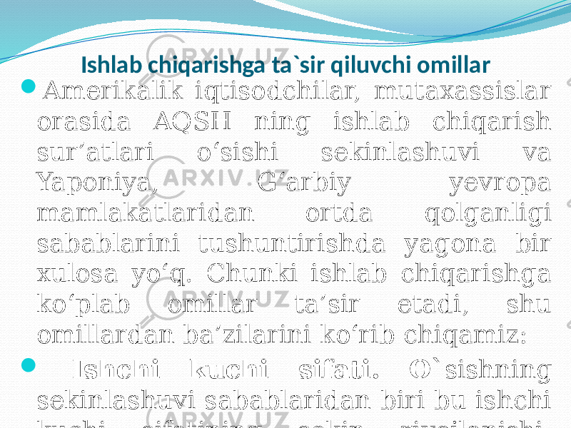 Ishlab chiqarishga ta`sir qiluvchi omillar  Amerikalik iqtisodchilar, mutaxassislar orasida AQSH ning ishlab chiqarish sur’atlari o‘sishi sekinlashuvi va Yaponiya, G‘arbiy yevropa mamlakatlaridan ortda qolganligi sabablarini tushuntirishda yagona bir xulosa yo‘q. Chunki ishlab chiqarishga ko‘plab omillar ta’sir etadi, shu omillardan ba’zilarini ko‘rib chiqamiz:  Ishchi kuchi sifati. O` sishning sekinlashuvi sabablaridan biri bu ishchi kuchi sifatining sekin rivojlanishi, Bunga quyidagi omillar ta’sir etmoqda. 