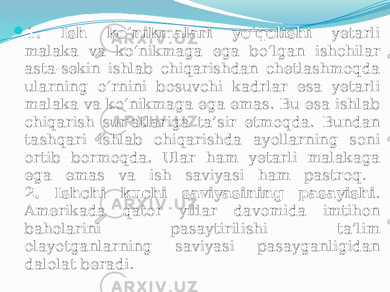  1 . Ish ko‘nikmalari yo‘qolishi yetarli malaka va ko‘nikmaga ega bo‘lgan ishchilar asta-sekin ishlab chiqarishdan chetlashmoqda ularning o‘rnini bosuvchi kadrlar esa yetarli malaka va ko‘nikmaga ega emas. Bu esa ishlab chiqarish sur’atlariga ta’sir etmoqda. Bundan tashqari ishlab chiqarishda ayollarning soni ortib bormoqda. Ular ham yetarli malakaga ega emas va ish saviyasi ham pastroq. 2. Ishchi kuchi saviyasining pasayishi . Amerikada qator yillar davomida imtihon baholarini pasaytirilishi ta’lim olayotganlarning saviyasi pasayganligidan dalolat beradi. 