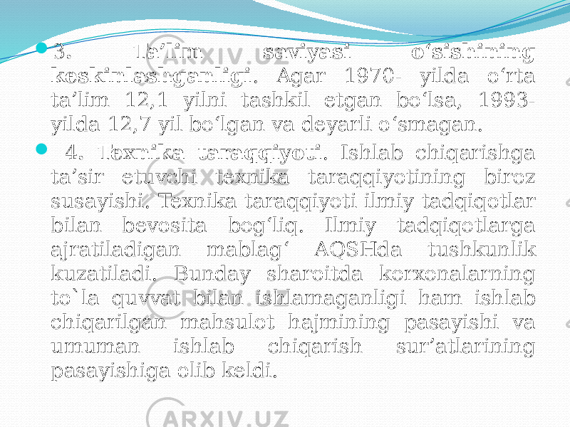  3 . Ta’lim saviyasi o‘sishining keskinlashganligi . Agar 1970- yilda o‘rta ta’lim 12,1 yilni tashkil etgan bo‘lsa, 1993- yilda 12,7 yil bo‘lgan va deyarli o‘smagan.  4 . Texnika taraqqiyoti . Ishlab chiqarishga ta’sir etuvchi texnika taraqqiyotining biroz susayishi. Texnika taraqqiyoti ilmiy tadqiqotlar bilan bevosita bog‘liq. Ilmiy tadqiqotlarga ajratiladigan mablag‘ AQSHda tushkunlik kuzatiladi. Bunday sharoitda korxonalarning to`la quvvat bilan ishlamaganligi ham ishlab chiqarilgan mahsulot hajmining pasayishi va umuman ishlab chiqarish sur’atlarining pasayishiga olib keldi. 