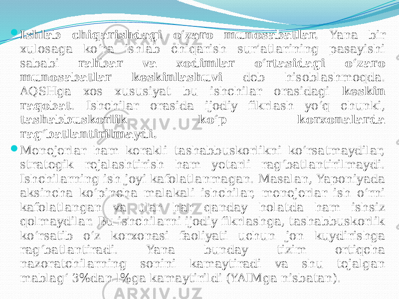  Ishlab chiqarishdagi o‘zaro munosabatlar. Yana bir xulosaga ko‘ra ishlab chiqarish sur’atlarining pasayishi sababi rahbar va xodimlar o‘rtasidagi o‘zaro munosabatlar keskinlashuvi deb hisoblashmoqda. AQSHga xos xususiyat bu ishchilar orasidagi keskin raqobat . Ishchilar orasida ijodiy fikrlash yo‘q chunki, tashabbuskorlik ko‘p korxonalarda rag‘batlantirilmaydi.  Menejerlar ham kerakli tashabbuskorlikni ko‘rsatmaydilar, strategik rejalashtirish ham yetarli rag‘batlantirilmaydi. Ishchilarning ish joyi kafolatlanmagan. Masalan, Yaponiyada aksincha ko‘pincha malakali ishchilar, menejerlar ish o‘rni kafolatlangan va ular har qanday holatda ham ishsiz qolmaydilar. Bu ishchilarni ijodiy fikrlashga, tashabbuskorlik ko‘rsatib o‘z korxonasi faoliyati uchun jon kuydirishga rag‘batlantiradi. Yana bunday tizim ortiqcha nazoratchilarning sonini kamaytiradi va shu tejalgan mablag‘ 3%dan l%ga kamaytirildi (YAIMga nisbatan). 