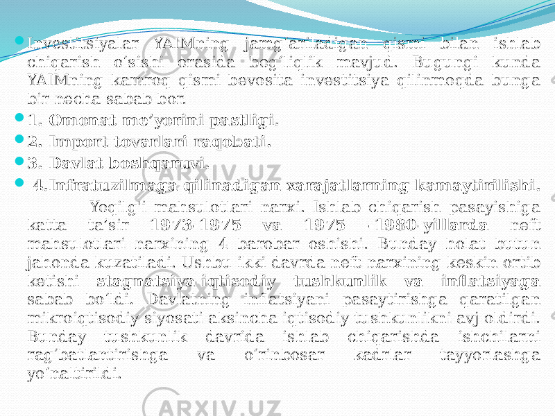  Investitsiyalar YAIMning jamg‘ariladigan qismi bilan ishlab chiqarish o‘sishi orasida bog‘liqlik mavjud. Bugungi kunda YAIMning kamroq qismi bevosita investitsiya qilinmoqda bunga bir necha sabab bor.  1. Omonat me’yorini pastligi.  2. Import tovarlari raqobati.  3. Davlat boshqaruvi.  4.Infratuzilmaga qilinadigan xarajatlarning kamaytirilishi. Yoqilg&#39;i mahsulotlari narxi. Ishlab chiqarish pasayishiga katta ta’sir 1973-1975 va 1975 -1980-yillarda neft mahsulotlari narxining 4 barobar oshishi. Bunday holat butun jahonda kuzatiladi. Ushbu ikki davrda neft narxining keskin ortib ketishi stagnatsiya-iqtisodiy tushkunlik va inflatsiyaga sabab bo‘ldi. Davlatning inflatsiyani pasaytirishga qaratilgan mikroiqtisodiy siyosati aksincha iqtisodiy tushkunlikni avj oldirdi. Bunday tushkunlik davrida ishlab chiqarishda ishchilarni rag‘batlantirishga va o‘rinbosar kadrlar tayyorlashga yo‘naltirildi. 