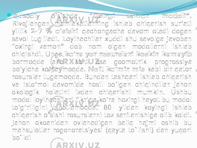  Iqtisodiy o‘sishda “Oxirgi zamon modeli”. Rivojlangan mamlakatlarning ishlab chiqarish sur’ati yillik 2-7 % o‘sishi qachongacha davom etadi degan savol tug&#39;iladi. Loyihachilar xuddi shu savolga javoban “oxirgi zamon” deb nom olgan modellarni ishlab chiqishdi. Unga ko‘ra yer resurslari keskin kamayib bormoqda aholi soni esa geometrik progressiya bo‘yicha ko‘paymoqda. Neft ko‘mir mis kabi bir qator resurslar tugamoqda. Bundan tashqari ishlab chiqarish va iste’mol davomida hosil bo‘lgan chiqindilar jahon ekologik holatini izdan chiqarishi mumkin. Ushbu model loyihachilari fikriga ko‘ra hozirgi hayot bu model to‘g‘riligini isbotlamoqda. 80- yildan keyingi ishlab chiqarish o‘sishi resurslarni tez sarflanishiga olib keldi. Jahon okeanidan ovlanadigan baliq hajmi oshib bu mahsulotlar regeneratsiyasi (qayta to`lishi) dan yuqori bo`ldi 