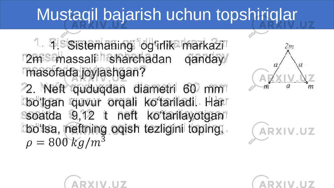 Mustaqil bajarish uchun topshiriqlar 1. Sistemaning og‘irlik markazi 2m massali sharchadan qanday masofada joylashgan? 2. Neft quduqdan diametri 60 mm bo‘lgan quvur orqali ko‘tariladi. Har soatda 9,12 t neft ko‘tarilayotgan bo‘lsa, neftning oqish tezligini toping. •   