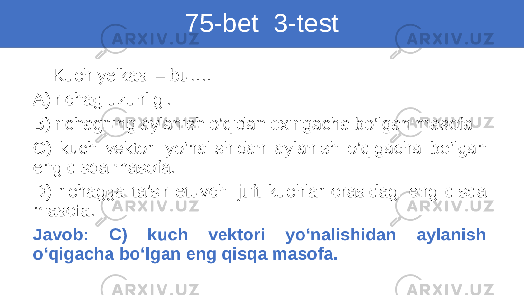 75-bet 3-test Kuch yelkasi – bu…. A) richag uzunligi. B) richagning aylanish o‘qidan oxirigacha bo‘lgan masofa. C) kuch vektori yo‘nalishidan aylanish o‘qigacha bo‘lgan eng qisqa masofa. D) richagga ta’sir etuvchi juft kuchlar orasidagi eng qisqa masofa. Javob: C) kuch vektori yo‘nalishidan aylanish o‘qigacha bo‘lgan eng qisqa masofa. 