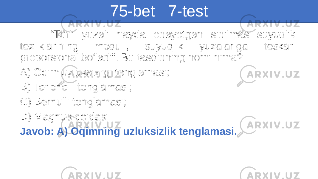 75-bet 7-test “ Turli yuzali nayda oqayotgan siqilmas suyuqlik tezliklarining moduli, suyuqlik yuzalariga teskari proporsional bo‘ladi”. Bu tasdiqning nomi nima? A) Oqim uzluksizligi tenglamasi; B) Torichelli tenglamasi; C) Bernulli tenglamasi; D) Magnus qoidasi. Javob: A) Oqimning uzluksizlik tenglamasi. 