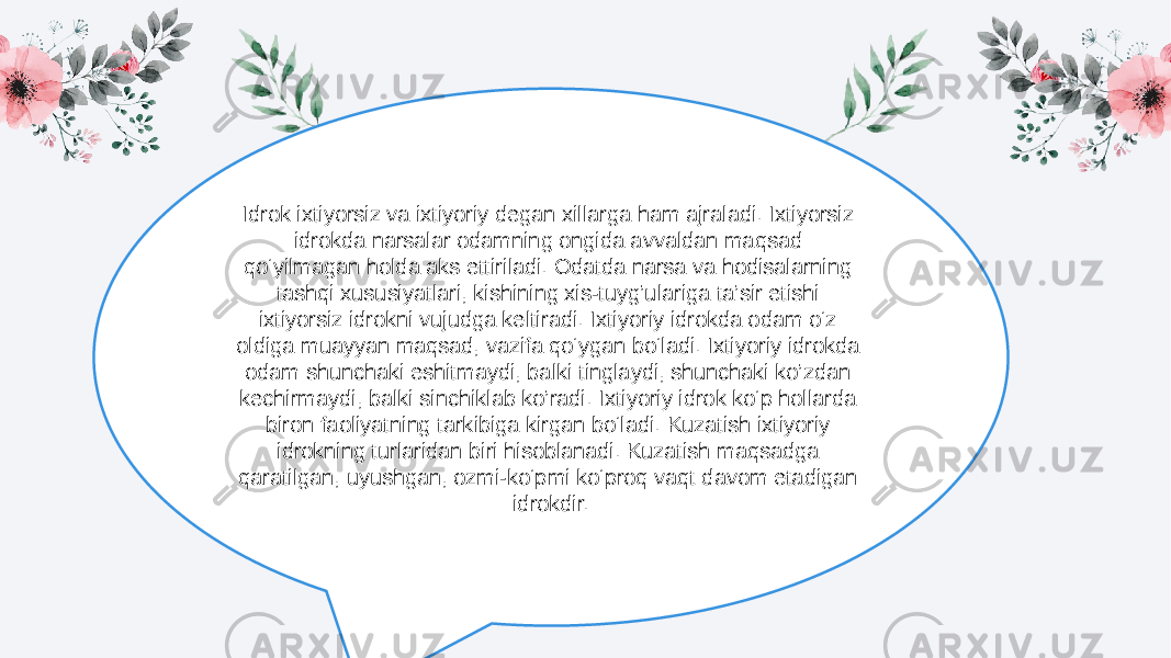 NO.01N O .03Idrok ixtiyorsiz va ixtiyoriy degan xillarga ham ajraladi. Ixtiyorsiz idrokda narsalar odamning ongida avvaldan maqsad qo‘yilmagan holda aks ettiriladi. Odatda narsa va hodisalarning tashqi xususiyatlari, kishining xis-tuyg’ulariga ta’sir etishi ixtiyorsiz idrokni vujudga keltiradi. Ixtiyoriy idrokda odam o‘z oldiga muayyan maqsad, vazifa qo‘ygan bo‘ladi. Ixtiyoriy idrokda odam shunchaki eshitmaydi, balki tinglaydi, shunchaki ko’zdan kechirmaydi, balki sinchiklab ko’radi. Ixtiyoriy idrok ko‘p hollarda biron faoliyatning tarkibiga kirgan bo‘ladi. Kuzatish ixtiyoriy idrokning turlaridan biri hisoblanadi. Kuzatish maqsadga qaratilgan, uyushgan, ozmi-ko‘pmi ko‘proq vaqt davom etadigan idrokdir. 