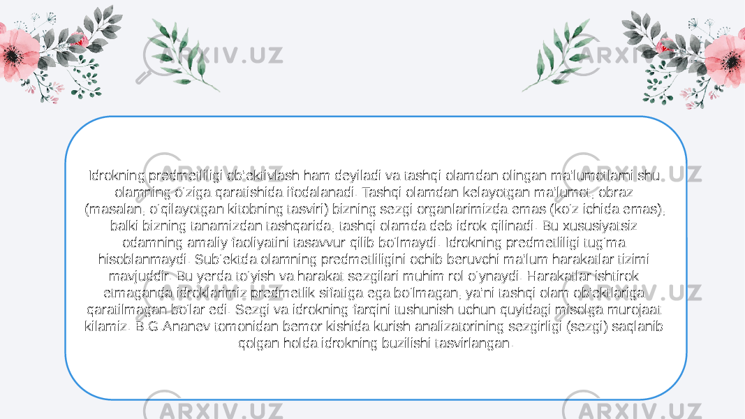 Idrokning predmetliligi ob’ektivlash ham deyiladi va tashqi olamdan olingan ma’lumotlarni shu olamning o‘ziga qaratishida ifodalanadi. Tashqi olamdan kelayotgan ma’lumot, obraz (masalan, o‘qilayotgan kitobning tasviri) bizning sezgi organlarimizda emas (ko‘z ichida emas), balki bizning tanamizdan tashqarida, tashqi olamda deb idrok qilinadi. Bu xususiyatsiz odamning amaliy faoliyatini tasavvur qilib bo‘lmaydi. Idrokning predmetliligi tug‘ma hisoblanmaydi. Sub‘ektda olamning predmetliligini ochib beruvchi ma’lum harakatlar tizimi mavjuddir. Bu yerda to‘yish va harakat sezgilari muhim rol o‘ynaydi. Harakatlar ishtirok etmaganda idroklarimiz predmetlik sifatiga ega bo‘lmagan, ya’ni tashqi olam ob’ektlariga qaratilmagan bo‘lar edi. Sezgi va idrokning farqini tushunish uchun quyidagi misolga murojaat kilamiz. B.G.Ananev tomonidan bemor kishida kurish analizatorining sezgirligi (sezgi) saqlanib qolgan holda idrokning buzilishi tasvirlangan. 