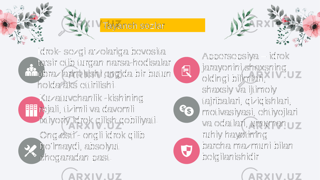 Tayanch sozlar Idrok- sezgi a’zolariga bevosita ta’sir etib turgan narsa-hodisalar obrazlarini kishi ongida bir butun holda aks ettirilishi. Kuzatuvchanlik -kishining rejali, tizimli va davomli ixtiyoriy idrok qilish qobiliyati. Appersepsiya – idrok jarayonini shaxsning oldingi bilimlari, shaxsiy va ijtimoiy tajribalari, qiziqishlari, motivasiyasi, ehtiyojlari va odatlari, umuman ruhiy hayotining barcha mazmuni bilan belgilanishidirOng osti - ongli idrok qilib bo‘lmaydi, absolyut chegaradan past. 