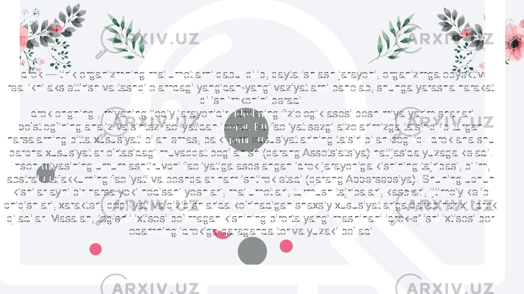 Idrok — tirik organizmning maʼlumotlarni qabul qilib, qayta ishlash jarayoni; organizmga obyektiv reallikni aks ettirish va tashqi olamdagi yangidan-yangi vaziyatlarni baholab, shunga yarasha harakat qilish imkonini beradi. Idrok ongning , miyaning ijodiy jarayonidir. Idrokning fiziologik asosi bosh miya yarim sharlari poʻstlogʻining analiz va sintez faoliyatidan iborat. Bu faoliyat sezgi aʼzolarimizga taʼsir qilib turgan narsalarning bitta xususiyati bilan emas, balki jami xususiyatlarining taʼsiri bilan bogʻliq. Idrok ana shu barcha xususiyatlar oʻrtasidagi muvaqqat bogʻlanish (qarang Assotsiatsiya) natijasida yuzaga keladi. Inson miyasining umumlashtiruvchi faoliyatiga asoslangan idrok jarayoniga kishining tajribasi, bilim, abstrakt tafakkurning faoliyati va boshqalar ham ishtirok etadi (qarang Appersepsiya). Shuning uchun kishilar ayni bir narsa yoki hodisani yoshlari, maʼlumotlari, turmush tajribalari, kasblari, ijtimoiy kelib chiqishlari, xarakteri, qobiliyati va qiziqishlarida koʻrinadigan shaxsiy xususiyatlariga qarab har xil idrok qiladilar. Masalan, tegishli ixtisosi boʻlmagan kishining birorta yangi mashinani idrok qilishi ixtisosi bor odamning idrokiga qaraganda tor va yuzaki boʻladi. 