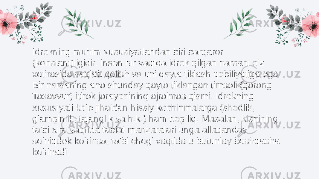 Idrokning muhim xususiyatlaridan biri barqaror (konstant)ligidir. Inson bir vaqtda idrok qilgan narsani oʻz xotirasida saqlab qolish va uni qayta tiklash qobiliyatiga ega. Bir narsaning ana shunday qayta tiklangan timsoli (qarang Tasavvur) idrok jarayonining ajralmas qismi. Idrokning xususiyati koʻp jihatdan hissiy kechinmalarga (shodlik, gʻamginlik, tajanglik va h.k.) ham bogʻliq. Masalan, kishining taʼbi xira vaqtida tabiat manzaralari unga allaqanday soʻniqdek koʻrinsa, taʼbi chogʻ vaqtida u butunlay boshqacha koʻrinadi. 