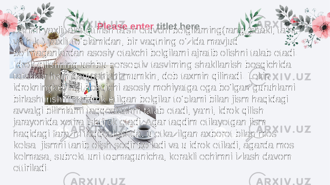 Title text additionPlease enter titlet here Jismni yaxlit aks ettirish ta’sir etuvchi belgilarning(rang, shakl, ta’m va h.k.) yaxlit to‘plamidan, bir vaqtning o‘zida mavjud bo‘lmaganlardan asosiy etakchi belgilarni ajratib olishni talab etadi. Idrok qilishning ushbu perseptiv tasvirning shakllanish bosqichida tafakkur ham qantashishi mumkin, deb taxmin qilinadi. Lekin idrokningkeyingi bosqichi asosiy mohiyatga ega bo‘lgan guruhlarni birlashtirishni va idrok etilgan belgilar to‘plami bilan jism haqidagi avvalgi bilimlarni taqqoslashni talab etadi, ya’ni, idrok qilish jarayonida xotira ishtirok etadi. Agar taqdim etilayotgan jism haqidagi farazni taqqoslashda, u etkazilgan axborot bilan mos kelsa jismni tanib olish sodir bo‘ladi va u idrok etiladi, agarda mos kelmasa, sub’ekt uni topmagunicha, kerakli echimni izlash davom ettiriladi. 