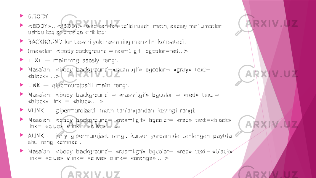  6.BODY  <BODY>...</BODY>- web sahifani to’ldiruvchi matn, asosiy ma’lumotlar ushbu teglar orasiga kiritiladi  BACKROUND-fon tasviri yoki rasmning manzilini ko’rsatadi.  (masalan <body background = rasm1.gif bgcolor=red...>  TEXT — matnning asosiy rangi.  Masalan: <body background=»rasml.gif» bgcolor= «gray» text= «black» ...>  LINK — gipermurojaatli matn rangi.  Masalan: <body background = «rasml.gif» bgcolor = «red» text = «black» link = «blue»... >  VLINK — gipermurojaatli matn tanlangandan keyingi rangi;  Masalan: <body background= «rasml.gif» bgcolor= «red» text=«black» link= «blue» vlink= «olive»... >  ALINK — joriy gipermurojaat rangi, kursor yordamida tanlangan paytda shu rang ko&#39;rinadi.  Masalan: <body background= «rasml.gif» bgcolor= «red» text= «black» link= «blue» vlink= «olive» alink= «orange»... > 