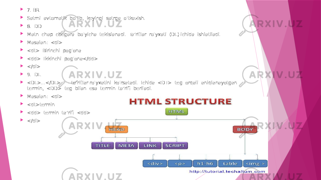  7 . BR  Satrni avtomatik bo&#39;lib, keyingi satrga o&#39;tkazish.  8. DD  Matn chap chegara bo&#39;yicha tekislanadi. Ta’riflar ro&#39;yxati (DL) ichida ishlatiladi.  Masalan: <dl>  <dt> Birinchi pog&#39;ona  <dd> Ikkinchi pog&#39;ona</dd>  </dl>  9. DL  <DL>...</DL> — ta’riflar ro&#39;yxatini ko&#39;rsatadi. Ichida <DT> teg orqali aniqlanayotgan termin, <DD> teg bilan esa termin ta’rifi beriladi.  Masalan: <dl>  <dt>termin  <dd> termin ta’rifi <dd>  </dl> 