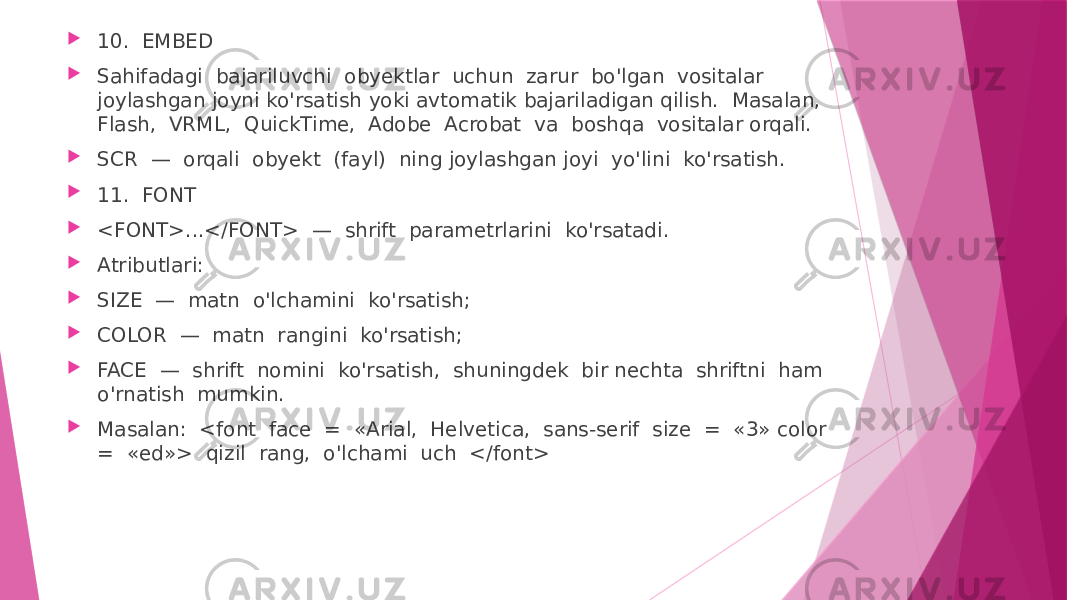  10. EMBED  Sahifadagi bajariluvchi obyektlar uchun zarur bo&#39;lgan vositalar joylashgan joyni ko&#39;rsatish yoki avtomatik bajariladigan qilish. Masalan, Flash, VRML, QuickTime, Adobe Acrobat va boshqa vositalar orqali.  SCR — orqali obyekt (fayl) ning joylashgan joyi yo&#39;lini ko&#39;rsatish.  11. FONT  <FONT>...</FONT> — shrift parametrlarini ko&#39;rsatadi.  Atributlari:  SIZE — matn o&#39;lchamini ko&#39;rsatish;  COLOR — matn rangini ko&#39;rsatish;  FACE — shrift nomini ko&#39;rsatish, shuningdek bir nechta shriftni ham o&#39;rnatish mumkin.  Masalan: <font face = «Arial, Helvetica, sans-serif size = «3» color = «ed»> qizil rang, o&#39;lchami uch </font> 