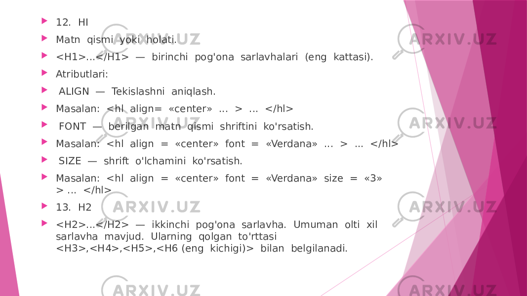  12. HI  Matn qismi yoki holati.  <H1>...</H1> — birinchi pog&#39;ona sarlavhalari (eng kattasi).  Atributlari:  ALIGN — Tekislashni aniqlash.  Masalan: <hl align= «center» ... > ... </hl>  FONT — berilgan matn qismi shriftini ko&#39;rsatish.  Masalan: <hl align = «center» font = «Verdana» ... > ... </hl>  SIZE — shrift o&#39;lchamini ko&#39;rsatish.  Masalan: <hl align = «center» font = «Verdana» size = «3» > ... </hl>  13. H2  <H2>...</H2> — ikkinchi pog&#39;ona sarlavha. Umuman olti xil sarlavha mavjud. Ularning qolgan to&#39;rttasi <H3>,<H4>,<H5>,<H6 (eng kichigi)> bilan belgilanadi. 