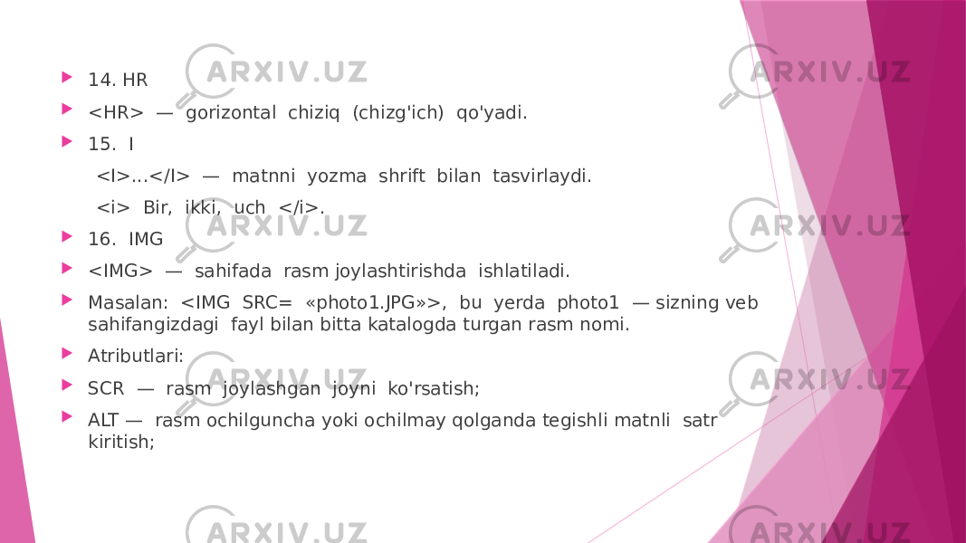  14. HR  <HR> — gorizontal chiziq (chizg&#39;ich) qo&#39;yadi.  15. I <I>...</I> — matnni yozma shrift bilan tasvirlaydi. <i> Bir, ikki, uch </i>.  16. IMG  <IMG> — sahifada rasm joylashtirishda ishlatiladi.  Masalan: <IMG SRC= «photo1.JPG»>, bu yerda photo1 — sizning veb sahifangizdagi fayl bilan bitta katalogda turgan rasm nomi.  Atributlari:  SCR — rasm joylashgan joyni ko&#39;rsatish;  ALT — rasm ochilguncha yoki ochilmay qolganda tegishli matnli satr kiritish; 