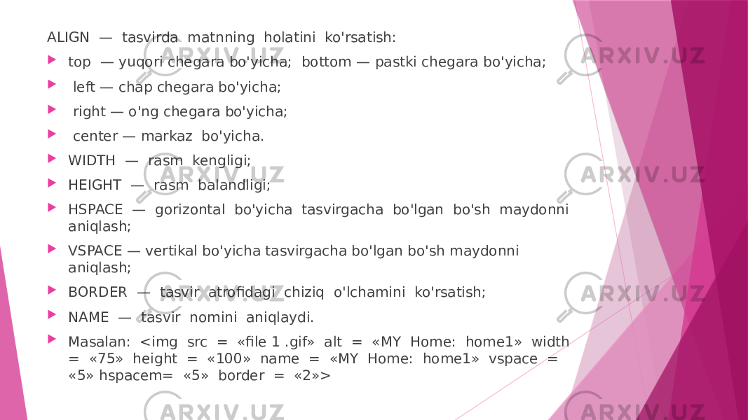 ALIGN — tasvirda matnning holatini ko&#39;rsatish:  top — yuqori chegara bo&#39;yicha; bottom — pastki chegara bo&#39;yicha;  left — chap chegara bo&#39;yicha;  right — o&#39;ng chegara bo&#39;yicha;  center — markaz bo&#39;yicha.  WIDTH — rasm kengligi;  HEIGHT — rasm balandligi;  HSPACE — gorizontal bo&#39;yicha tasvirgacha bo&#39;lgan bo&#39;sh maydonni aniqlash;  VSPACE — vertikal bo&#39;yicha tasvirgacha bo&#39;lgan bo&#39;sh maydonni aniqlash;  BORDER — tasvir atrofidagi chiziq o&#39;lchamini ko&#39;rsatish;  NAME — tasvir nomini aniqlaydi.  Masalan: <img src = «file 1 .gif» alt = «MY Home: home1» width = «75» height = «100» name = «MY Home: home1» vspace = «5» hspacem= «5» border = «2»> 