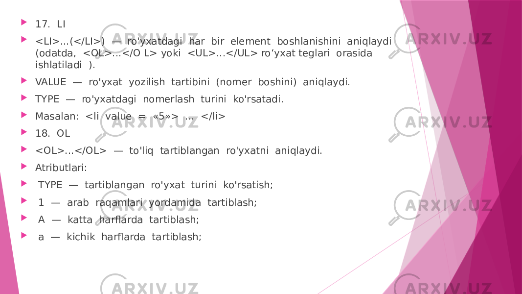  17. LI  <LI>...(</LI>) — ro&#39;yxatdagi har bir element boshlanishini aniqlaydi (odatda, <OL>...</O L> yoki <UL>...</UL> ro‘yxat teglari orasida ishlatiladi ).  VALUE — ro&#39;yxat yozilish tartibini (nomer boshini) aniqlaydi.  TYPE — ro&#39;yxatdagi nomerlash turini ko&#39;rsatadi.  Masalan: <li value = «5»> ... </li>  18. OL  <OL>...</OL> — to&#39;liq tartiblangan ro&#39;yxatni aniqlaydi.  Atributlari:  TYPE — tartiblangan ro&#39;yxat turini ko&#39;rsatish;  1 — arab raqamlari yordamida tartiblash;  A — katta harflarda tartiblash;  a — kichik harflarda tartiblash; 