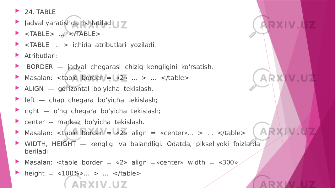  24. TABLE  Jadval yaratishda ishlatiladi.  <TABLE> ... </TABLE>  <TABLE ... > ichida atributlari yoziladi.  Atributlari:  BORDER — jadval chegarasi chiziq kengligini ko&#39;rsatish.  Masalan: <table border = «2» ... > ... </table>  ALIGN — gorizontal bo&#39;yicha tekislash.  left — chap chegara bo&#39;yicha tekislash;  right — o&#39;ng chegara bo&#39;yicha tekislash;  center -- markaz bo&#39;yicha tekislash.  Masalan: <table border = «2» align = «center»... > ... </table>  WIDTH, HEIGHT — kengligi va balandligi. Odatda, piksel yoki foizlarda beriladi.  Masalan: <table border = «2» align =»center» width = «300»  height = «100%»... > ... </table> 