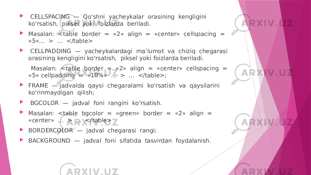  CELLSPACING — Qo&#39;shni yacheykalar orasining kengligini ko&#39;rsatish, piksel yoki foizlarda beriladi.  Masalan: <table border = «2» align = «center» cellspacing = «5»... > ... </table>  CELLPADDING — yacheykalardagi ma’lumot va chiziq chegarasi orasining kengligini ko&#39;rsatish, piksel yoki foizlarda beriladi. Masalan: <table border = «2» align = «center» cellspacing = «5» cellpadding = «10%» ... > ... </table>;  FRAME — jadvalda qaysi chegaralami ko&#39;rsatish va qaysilarini ko&#39;rinmaydigan qilish;  BGCOLOR — jadval foni rangini ko&#39;rsatish.  Masalan: <table bgcolor = «green» border = «2» align = «center» ... > ... </table>  BORDERCOLOR — jadval chegarasi rangi;  BACKGROUND — jadval foni sifatida tasvirdan foydalanish. 