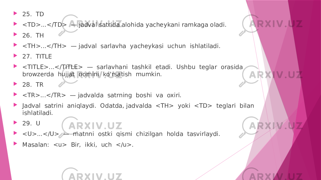  25. TD  <TD>...</TD> — jadval satrida alohida yacheykani ramkaga oladi.  26. TH  <TH>...</TH> — jadval sarlavha yacheykasi uchun ishlatiladi.  27. TITLE  <TITLE>...</TITLE> — sarlavhani tashkil etadi. Ushbu teglar orasida browzerda hujjat nomini ko&#39;rsatish mumkin.  28. TR  <TR>...</TR> — jadvalda satrning boshi va oxiri.  Jadval satrini aniqlaydi. Odatda, jadvalda <TH> yoki <TD> teglari bilan ishlatiladi.  29. U  <U>...</U> — matnni ostki qismi chizilgan holda tasvirlaydi.  Masalan: <u> Bir, ikki, uch </u>. 