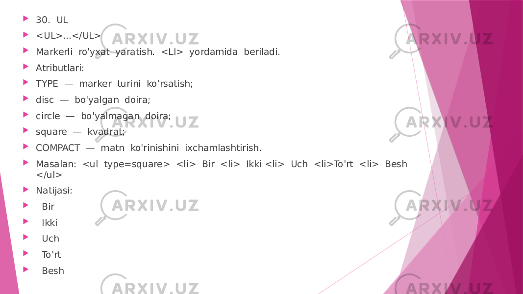  30. UL  <UL>...</UL>  Markerli ro&#39;yxat yaratish. <LI> yordamida beriladi.  Atributlari:  TYPE — marker turini ko&#39;rsatish;  disc — bo&#39;yalgan doira;  circle — bo&#39;yalmagan doira;  square — kvadrat;  COMPACT — matn ko&#39;rinishini ixchamlashtirish.  Masalan: <ul type=square> <li> Bir <li> Ikki <li> Uch <li>To&#39;rt <li> Besh </ul>  Natijasi:  Bir  Ikki  Uch  To&#39;rt  Besh 