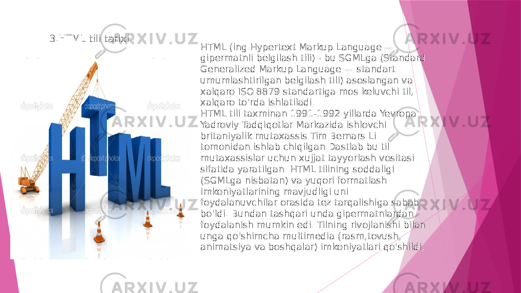   HTML (ing.Hypertext Markup Language — gipermatnli belgilash tili) - bu SGMLga (Standard Generalized Markup Language — standart umumlashtirilgan belgilash tili) asoslangan va xalqaro ISO 8879 standartiga mos keluvchi til, xalqaro to&#39;rda ishlatiladi. HTML tili taxminan 1991-1992 yillarda Yevropa Yadroviy Tadqiqotlar Markazida ishlovchi britaniyalik mutaxassis Tim Bernars Li tomonidan ishlab chiqilgan.Dastlab bu til mutaxassislar uchun xujjat tayyorlash vositasi sifatida yaratilgan. HTML tilining soddaligi (SGMLga nisbatan) va yuqori formatlash imkoniyatlarining mavjudligi uni foydalanuvchilar orasida tez tarqalishiga sabab bo&#39;ldi. Bundan tashqari unda gipermatnlardan foydalanish mumkin edi. Tilning rivojlanishi bilan unga qo&#39;shimcha multimedia (rasm,tovush, animatsiya va boshqalar) imkoniyatlari qo&#39;shildi.3.HTML tili tarixi. 