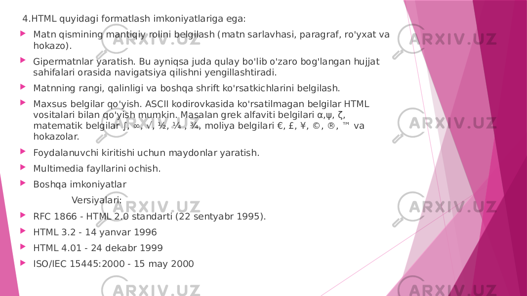   4.HTML quyidagi formatlash imkoniyatlariga ega:   Matn qismining mantiqiy rolini belgilash (matn sarlavhasi, paragraf, ro&#39;yxat va hokazo).  Gipermatnlar yaratish. Bu ayniqsa juda qulay bo&#39;lib o&#39;zaro bog&#39;langan hujjat sahifalari orasida navigatsiya qilishni yengillashtiradi.  Matnning rangi, qalinligi va boshqa shrift ko&#39;rsatkichlarini belgilash.  Maxsus belgilar qo&#39;yish. ASCII kodirovkasida ko&#39;rsatilmagan belgilar HTML vositalari bilan qo&#39;yish mumkin. Masalan grek alfaviti belgilari α,ψ, ζ, matematik belgilar ∫, ∞, √, ½, ¼ , ¾, moliya belgilari €, £, ¥, ©, ®, ™ va hokazolar.  Foydalanuvchi kiritishi uchun maydonlar yaratish.  Multimedia fayllarini ochish.  Boshqa imkoniyatlar Versiyalari:  RFC 1866 - HTML 2.0 standarti (22 sentyabr 1995).  HTML 3.2 - 14 yanvar 1996  HTML 4.01 - 24 dekabr 1999  ISO/IEC 15445:2000 - 15 may 2000 