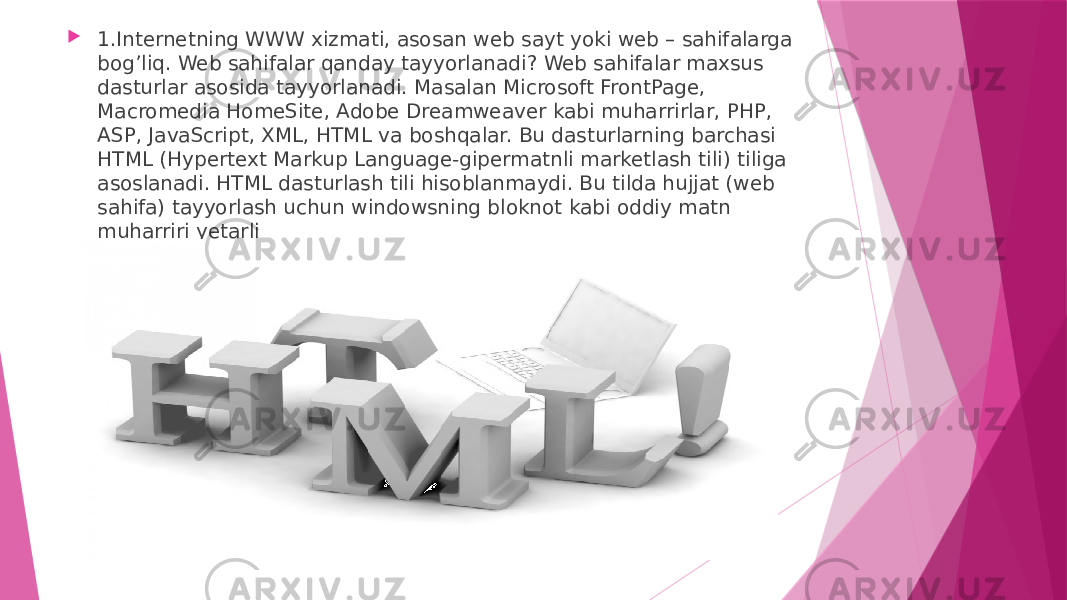  1.Internetning WWW xizmati, asosan web sayt yoki web – sahifalarga bog’liq. Web sahifalar qanday tayyorlanadi? Web sahifalar maxsus dasturlar asosida tayyorlanadi. Masalan Microsoft FrontPage, Macromedia HomeSite, Adobe Dreamweaver kabi muharrirlar, PHP, ASP, JavaScript, XML, HTML va boshqalar. Bu dasturlarning barchasi HTML (Hypertext Markup Language-gipermatnli marketlash tili) tiliga asoslanadi. HTML dasturlash tili hisoblanmaydi. Bu tilda hujjat (web sahifa) tayyorlash uchun windowsning bloknot kabi oddiy matn muharriri yetarli 