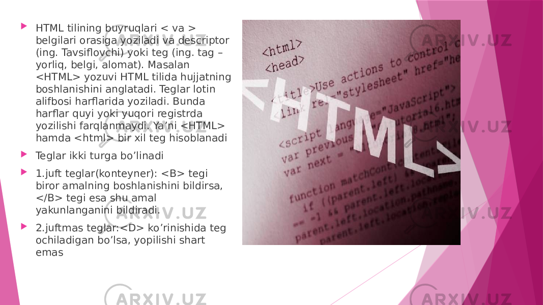  HTML tilining buyruqlari < va > belgilari orasiga yoziladi va descriptor (ing. Tavsiflovchi) yoki teg (ing. tag – yorliq, belgi, alomat). Masalan <HTML> yozuvi HTML tilida hujjatning boshlanishini anglatadi. Teglar lotin alifbosi harflarida yoziladi. Bunda harflar quyi yoki yuqori registrda yozilishi farqlanmaydi. Ya’ni <HTML> hamda <html> bir xil teg hisoblanadi  Teglar ikki turga bo’linadi  1.juft teglar(konteyner): <B> tegi biror amalning boshlanishini bildirsa, </B> tegi esa shu amal yakunlanganini bildiradi.  2.juftmas teglar:<D> ko’rinishida teg ochiladigan bo’lsa, yopilishi shart emas 